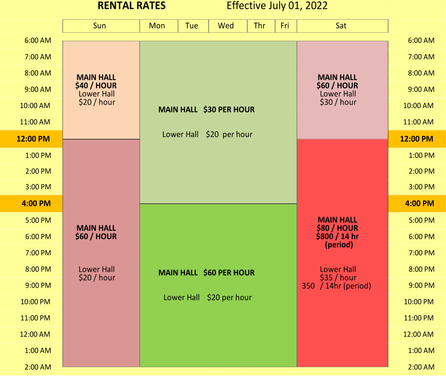 RENTAL RATES                Effective July 01, 2022                                             Sun   Mon   Tue   Wed   Thr   Fri   Sat       6:00 AM                               6:00 AM   MAIN HALL   $40 / HOUR          Lower Hall   $20 / hour   MAIN HALL   $30 PER HOUR       Lower Hall    $20  per hour   MAIN HALL   $60 / HOUR   Lower Hall   $30 / hour   7:00 AM   7:00 AM   8:00 AM   8:00 AM   9:00 AM   9:00 AM   10:00 AM   10:00 AM   11:00 AM   11:00 AM   12:00 PM   12:00 PM   MAIN HALL   $60 / HOUR         Lower Hall   $20 / hour   MAIN HALL   $80 / HOUR   $800 / 14 hr  (period)       Lower Hall   $35 / hour   350   / 14hr (period)   1:00 PM   1:00 PM   2:00 PM   2:00 PM   3:00 PM   3:00 PM   4:00 PM   4:00 PM   MAIN HALL   $60 PER HOUR       Lower Hall    $20 per hour   5:00 PM   5:00 PM   6:00 PM   6:00 PM   7:00 PM   7:00 PM   8:00 PM   8:00 PM   9:00 PM   9:00 PM   10:00 PM   10:00 PM   11:00 PM   11:00 PM   12:00 AM   12:00 AM   1:00 AM   1:00 AM   2:00 AM   2:00 AM